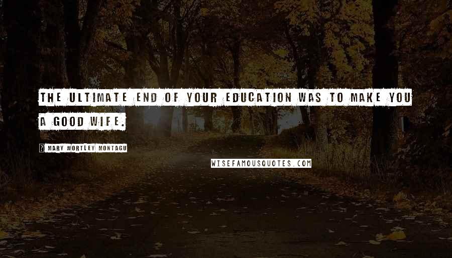 Mary Wortley Montagu Quotes: The ultimate end of your education was to make you a good wife.