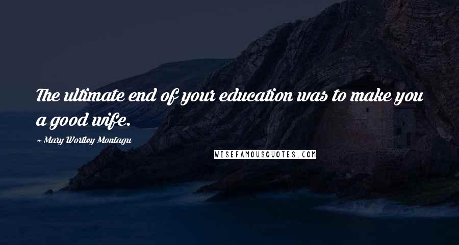 Mary Wortley Montagu Quotes: The ultimate end of your education was to make you a good wife.