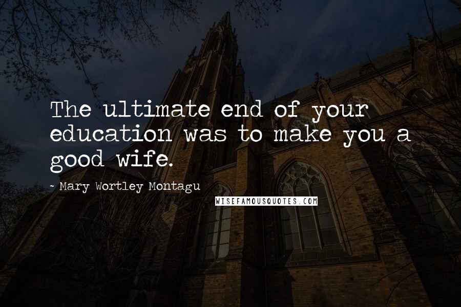 Mary Wortley Montagu Quotes: The ultimate end of your education was to make you a good wife.