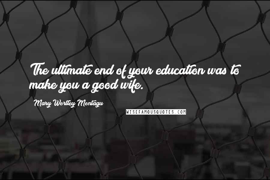 Mary Wortley Montagu Quotes: The ultimate end of your education was to make you a good wife.