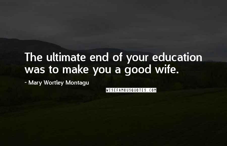 Mary Wortley Montagu Quotes: The ultimate end of your education was to make you a good wife.