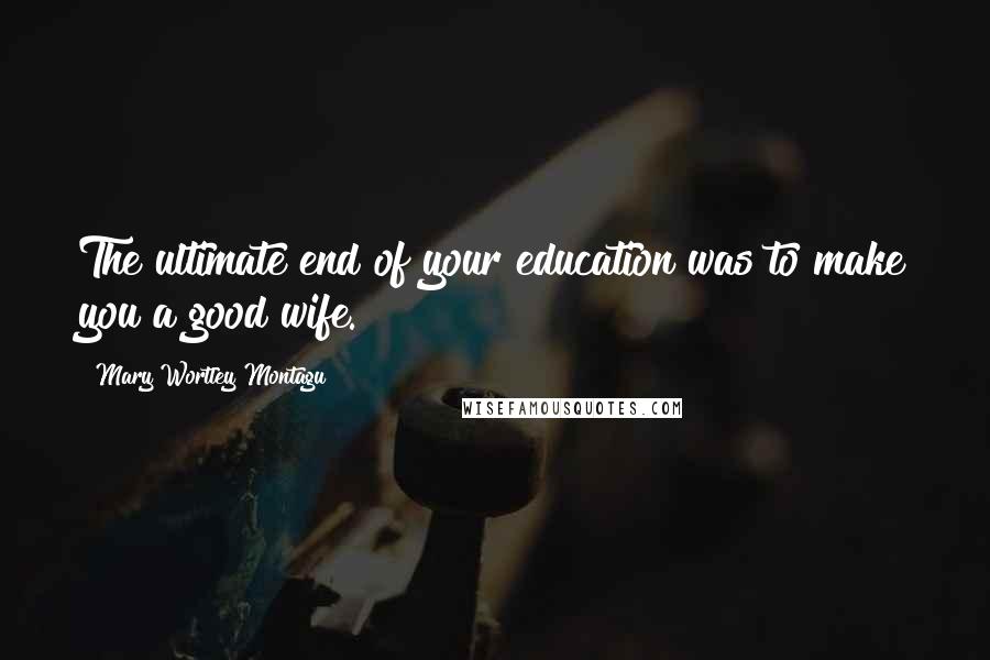 Mary Wortley Montagu Quotes: The ultimate end of your education was to make you a good wife.