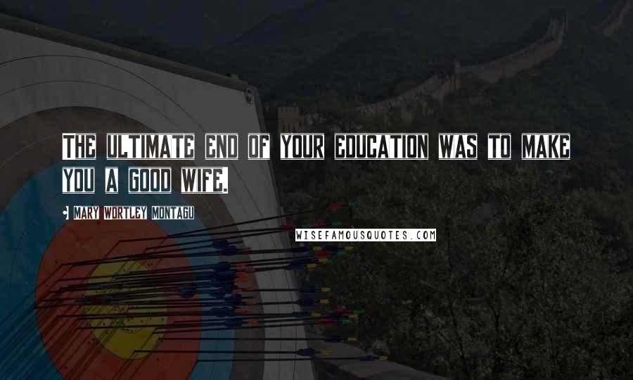 Mary Wortley Montagu Quotes: The ultimate end of your education was to make you a good wife.