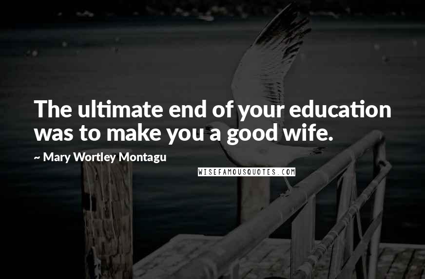 Mary Wortley Montagu Quotes: The ultimate end of your education was to make you a good wife.
