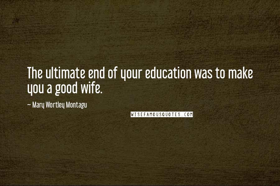 Mary Wortley Montagu Quotes: The ultimate end of your education was to make you a good wife.