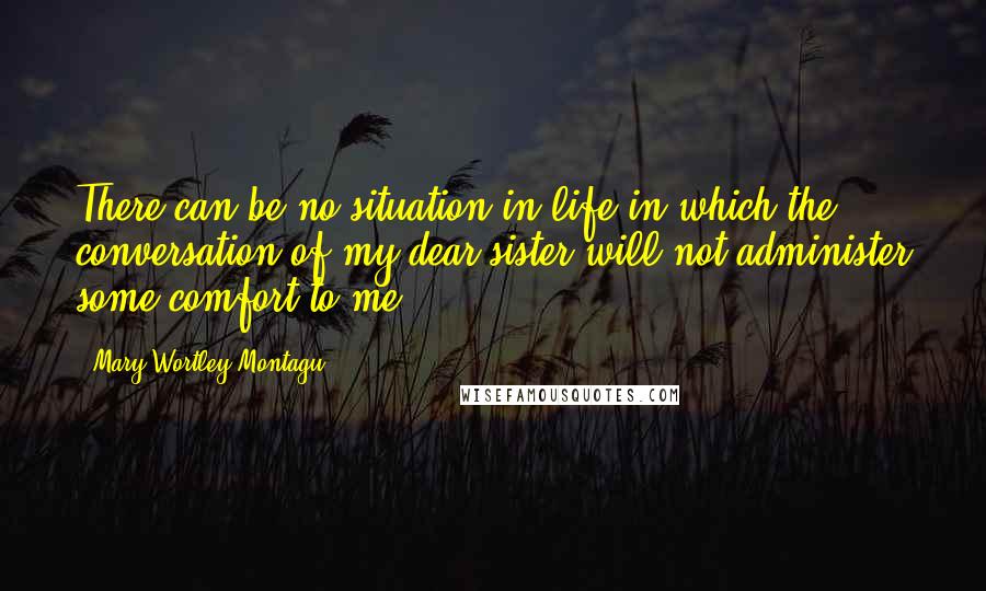 Mary Wortley Montagu Quotes: There can be no situation in life in which the conversation of my dear sister will not administer some comfort to me.