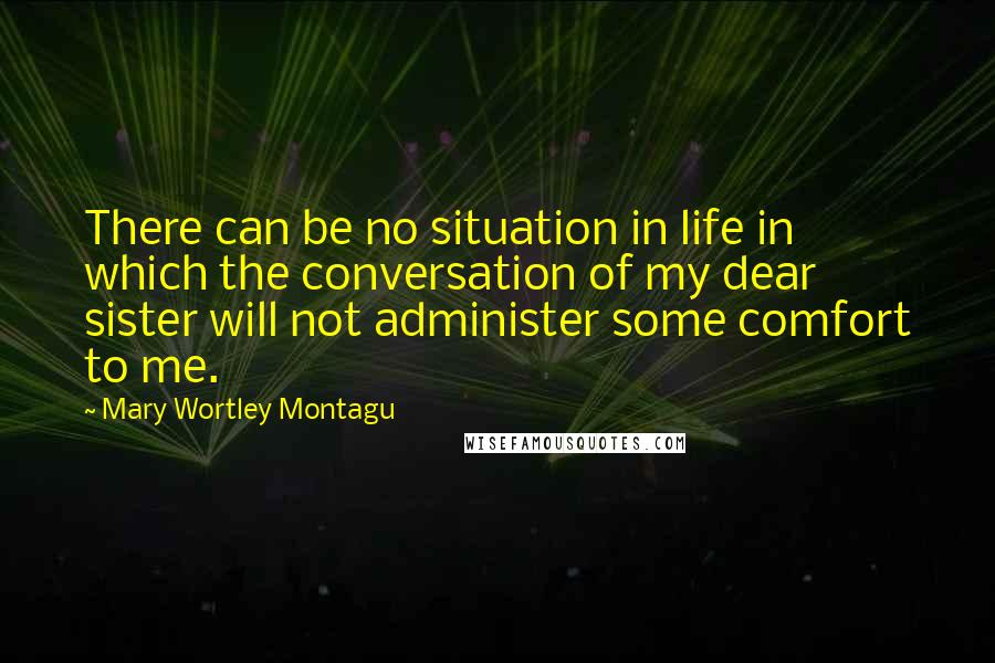 Mary Wortley Montagu Quotes: There can be no situation in life in which the conversation of my dear sister will not administer some comfort to me.