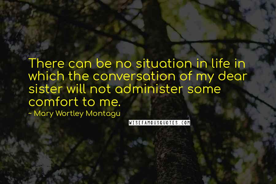 Mary Wortley Montagu Quotes: There can be no situation in life in which the conversation of my dear sister will not administer some comfort to me.