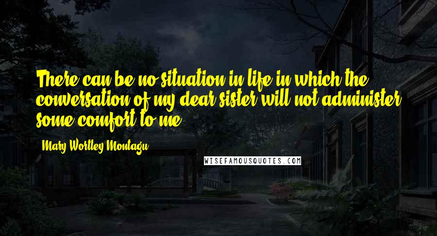 Mary Wortley Montagu Quotes: There can be no situation in life in which the conversation of my dear sister will not administer some comfort to me.