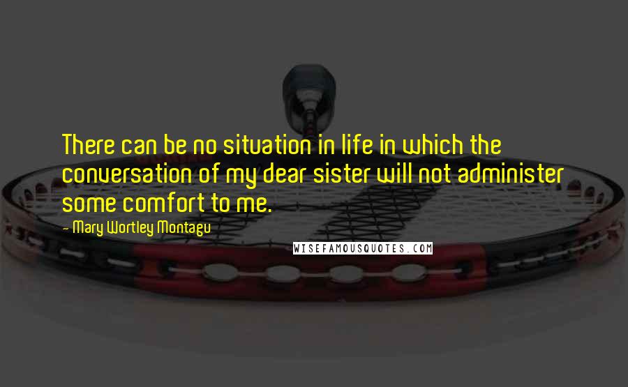 Mary Wortley Montagu Quotes: There can be no situation in life in which the conversation of my dear sister will not administer some comfort to me.