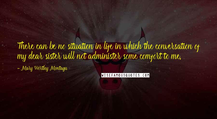 Mary Wortley Montagu Quotes: There can be no situation in life in which the conversation of my dear sister will not administer some comfort to me.