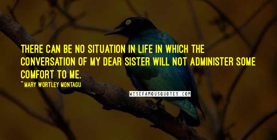 Mary Wortley Montagu Quotes: There can be no situation in life in which the conversation of my dear sister will not administer some comfort to me.