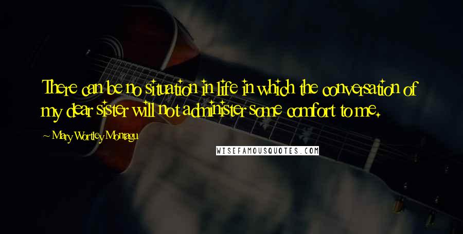 Mary Wortley Montagu Quotes: There can be no situation in life in which the conversation of my dear sister will not administer some comfort to me.
