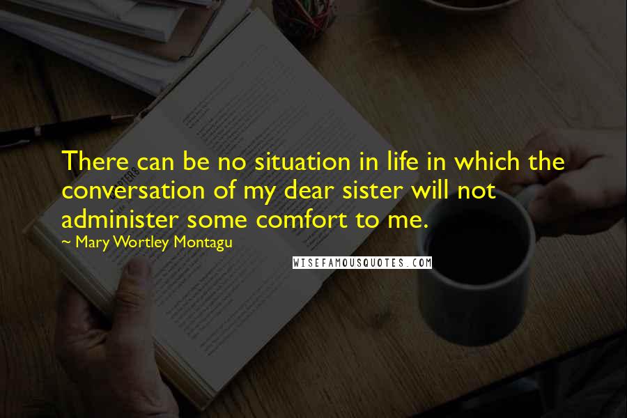 Mary Wortley Montagu Quotes: There can be no situation in life in which the conversation of my dear sister will not administer some comfort to me.