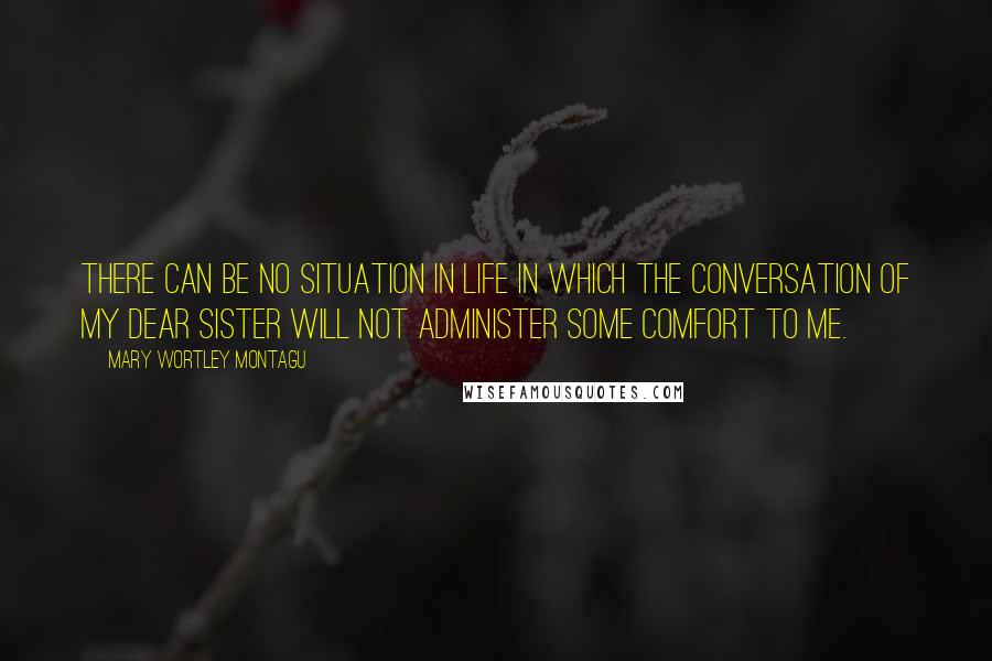 Mary Wortley Montagu Quotes: There can be no situation in life in which the conversation of my dear sister will not administer some comfort to me.