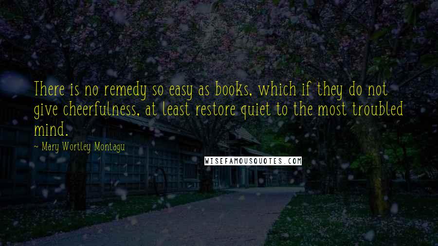 Mary Wortley Montagu Quotes: There is no remedy so easy as books, which if they do not give cheerfulness, at least restore quiet to the most troubled mind.