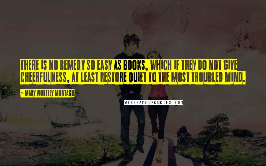 Mary Wortley Montagu Quotes: There is no remedy so easy as books, which if they do not give cheerfulness, at least restore quiet to the most troubled mind.