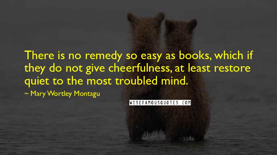 Mary Wortley Montagu Quotes: There is no remedy so easy as books, which if they do not give cheerfulness, at least restore quiet to the most troubled mind.