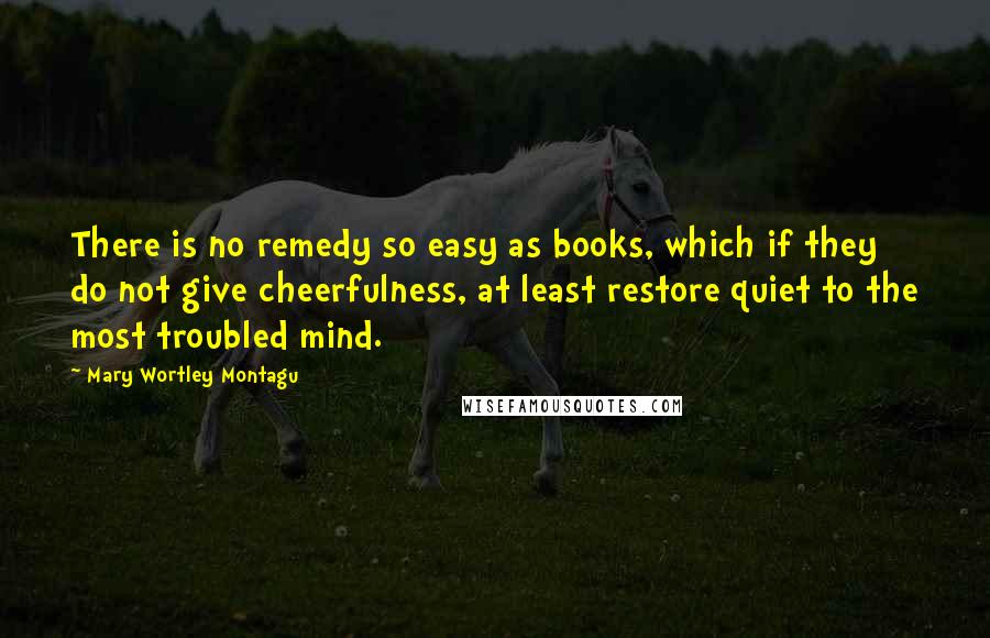 Mary Wortley Montagu Quotes: There is no remedy so easy as books, which if they do not give cheerfulness, at least restore quiet to the most troubled mind.