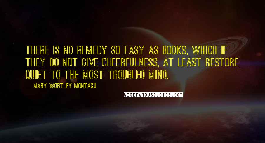 Mary Wortley Montagu Quotes: There is no remedy so easy as books, which if they do not give cheerfulness, at least restore quiet to the most troubled mind.