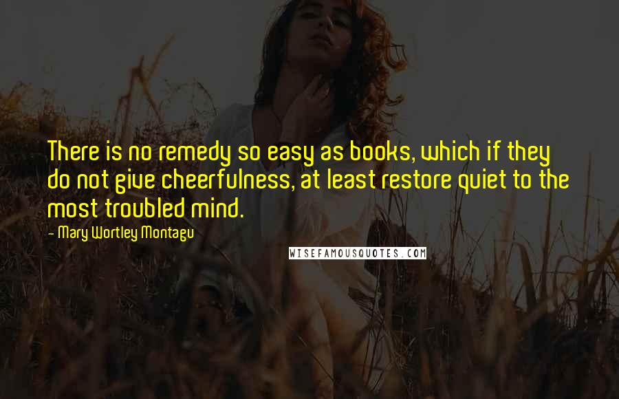 Mary Wortley Montagu Quotes: There is no remedy so easy as books, which if they do not give cheerfulness, at least restore quiet to the most troubled mind.