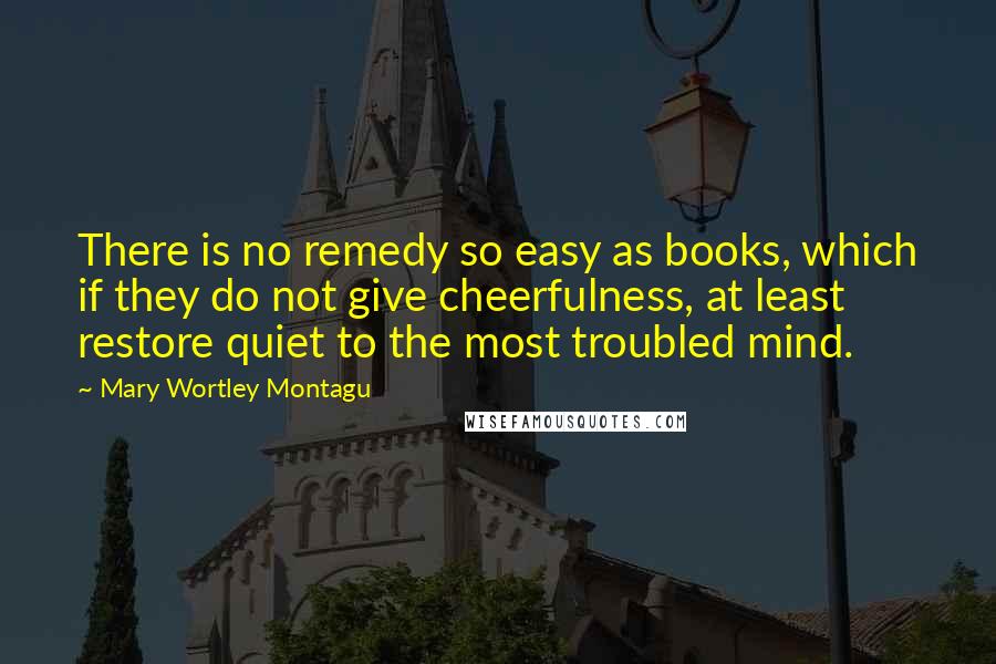 Mary Wortley Montagu Quotes: There is no remedy so easy as books, which if they do not give cheerfulness, at least restore quiet to the most troubled mind.