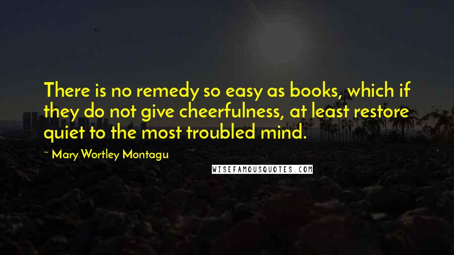 Mary Wortley Montagu Quotes: There is no remedy so easy as books, which if they do not give cheerfulness, at least restore quiet to the most troubled mind.