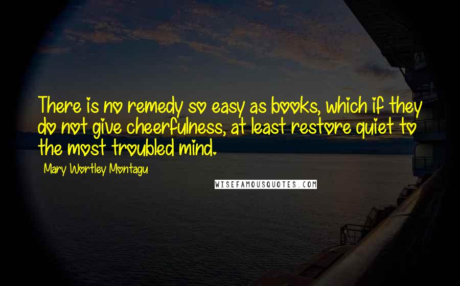 Mary Wortley Montagu Quotes: There is no remedy so easy as books, which if they do not give cheerfulness, at least restore quiet to the most troubled mind.