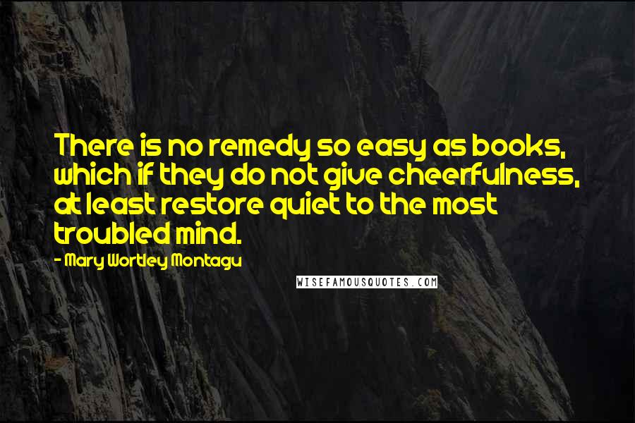 Mary Wortley Montagu Quotes: There is no remedy so easy as books, which if they do not give cheerfulness, at least restore quiet to the most troubled mind.