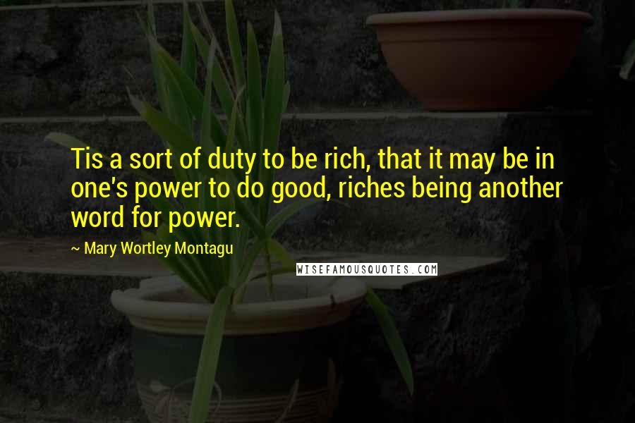 Mary Wortley Montagu Quotes: Tis a sort of duty to be rich, that it may be in one's power to do good, riches being another word for power.