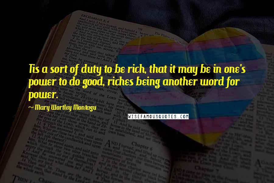 Mary Wortley Montagu Quotes: Tis a sort of duty to be rich, that it may be in one's power to do good, riches being another word for power.