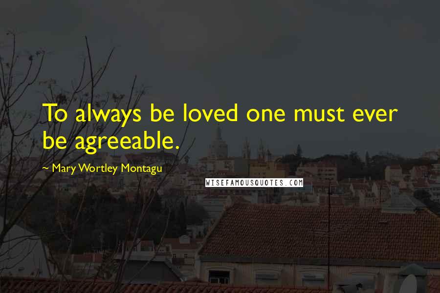 Mary Wortley Montagu Quotes: To always be loved one must ever be agreeable.