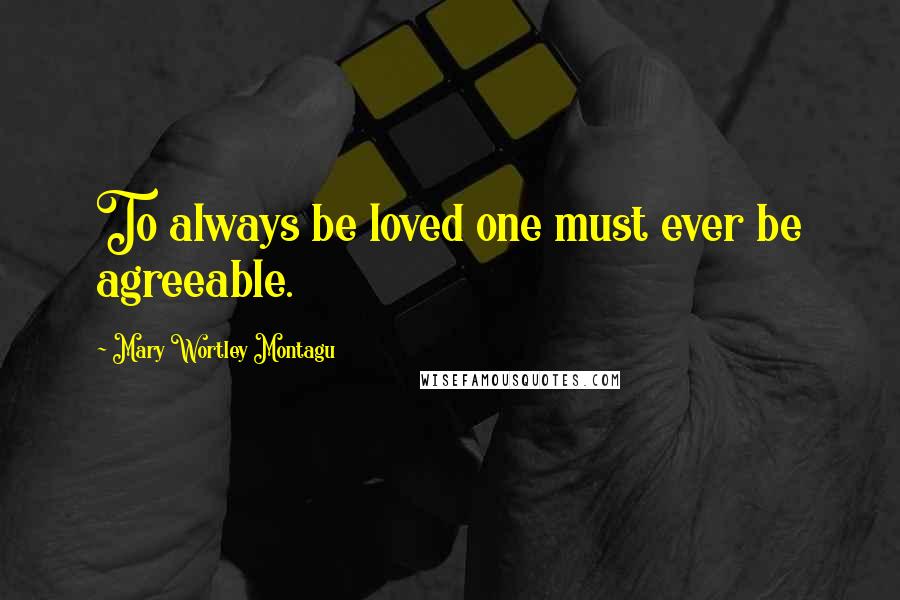 Mary Wortley Montagu Quotes: To always be loved one must ever be agreeable.