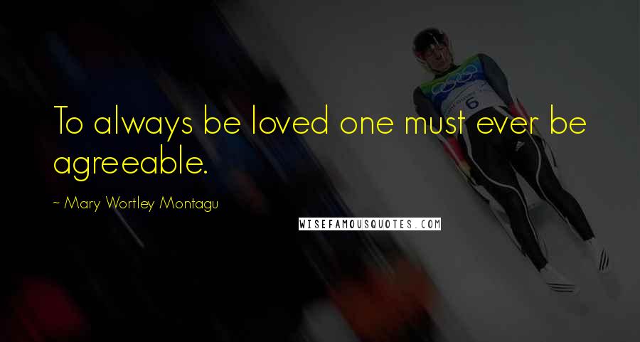 Mary Wortley Montagu Quotes: To always be loved one must ever be agreeable.