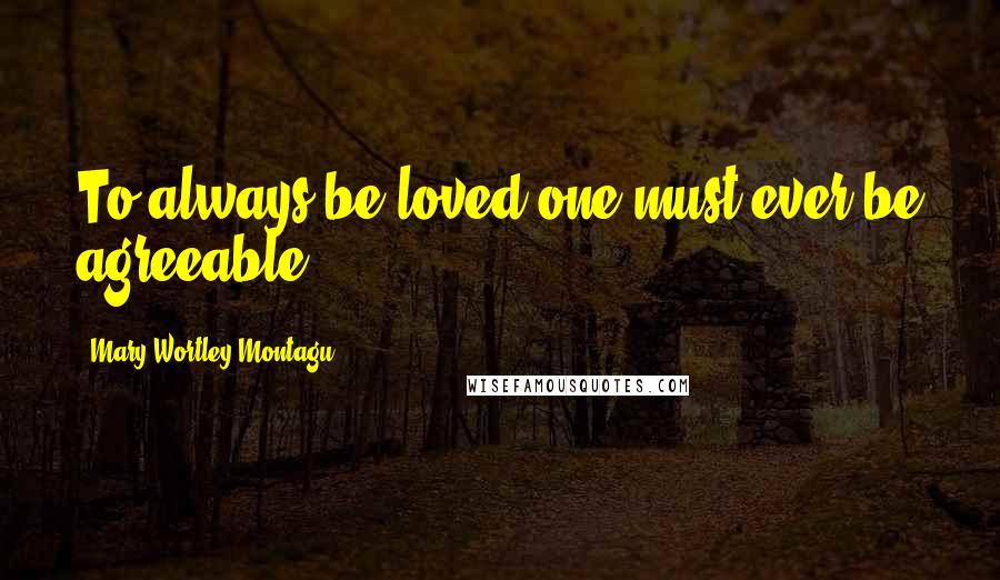 Mary Wortley Montagu Quotes: To always be loved one must ever be agreeable.