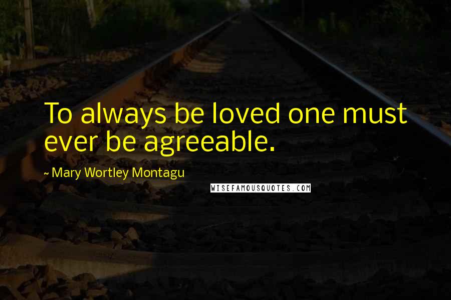 Mary Wortley Montagu Quotes: To always be loved one must ever be agreeable.