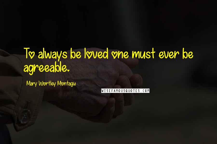 Mary Wortley Montagu Quotes: To always be loved one must ever be agreeable.