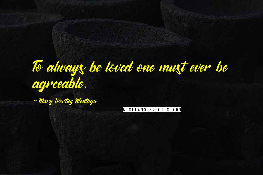 Mary Wortley Montagu Quotes: To always be loved one must ever be agreeable.