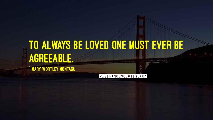 Mary Wortley Montagu Quotes: To always be loved one must ever be agreeable.