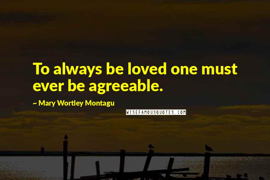 Mary Wortley Montagu Quotes: To always be loved one must ever be agreeable.