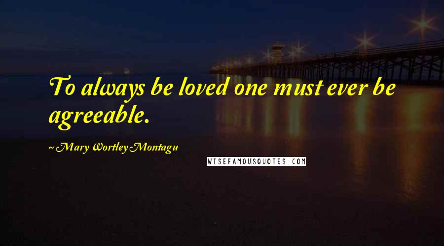 Mary Wortley Montagu Quotes: To always be loved one must ever be agreeable.