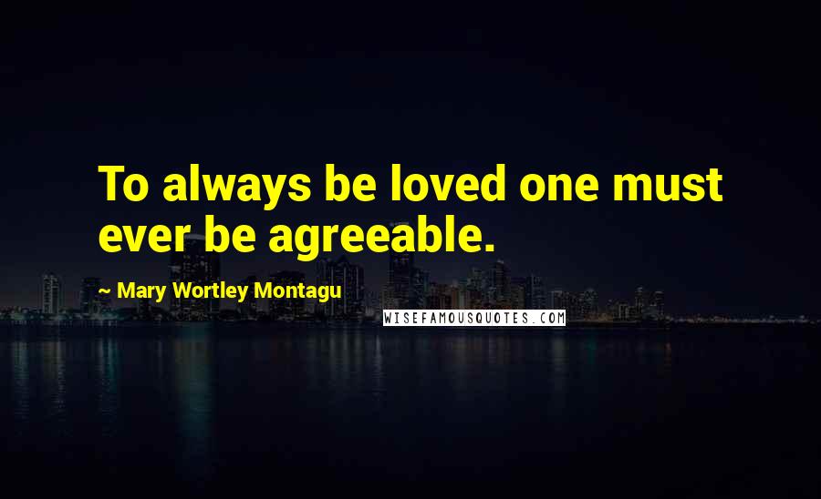 Mary Wortley Montagu Quotes: To always be loved one must ever be agreeable.