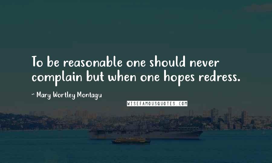 Mary Wortley Montagu Quotes: To be reasonable one should never complain but when one hopes redress.