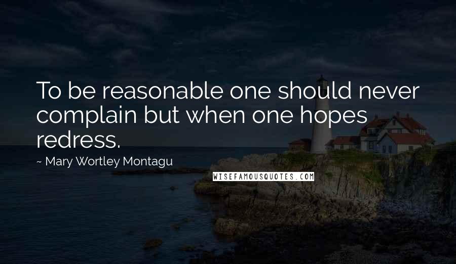 Mary Wortley Montagu Quotes: To be reasonable one should never complain but when one hopes redress.