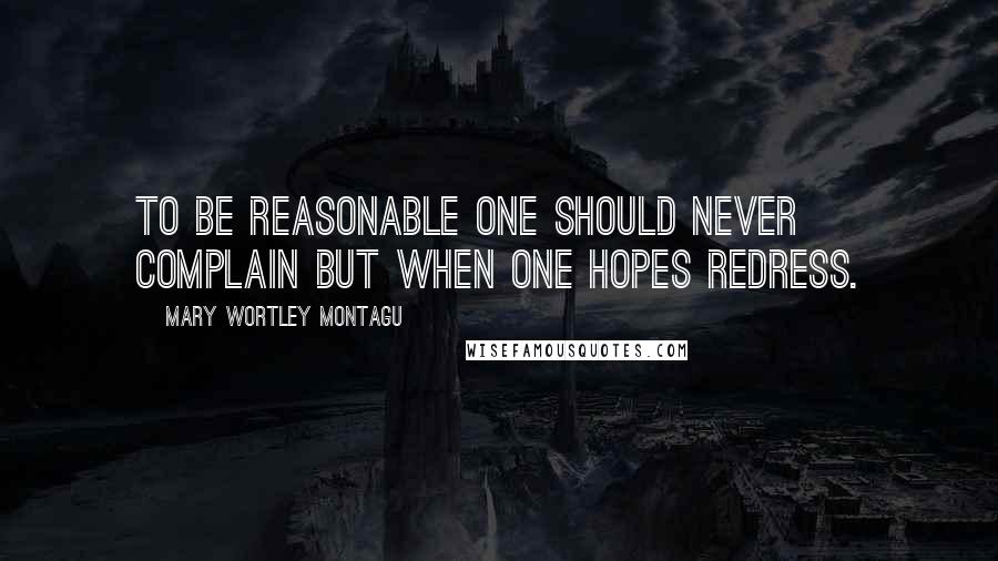 Mary Wortley Montagu Quotes: To be reasonable one should never complain but when one hopes redress.