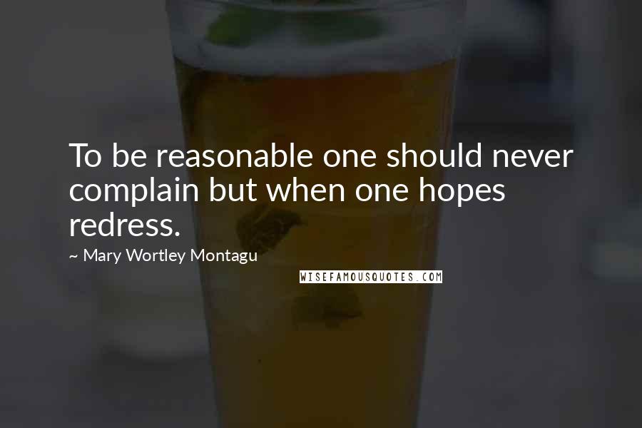 Mary Wortley Montagu Quotes: To be reasonable one should never complain but when one hopes redress.