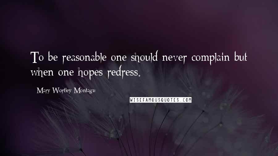 Mary Wortley Montagu Quotes: To be reasonable one should never complain but when one hopes redress.