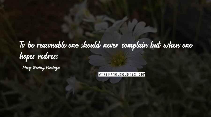 Mary Wortley Montagu Quotes: To be reasonable one should never complain but when one hopes redress.