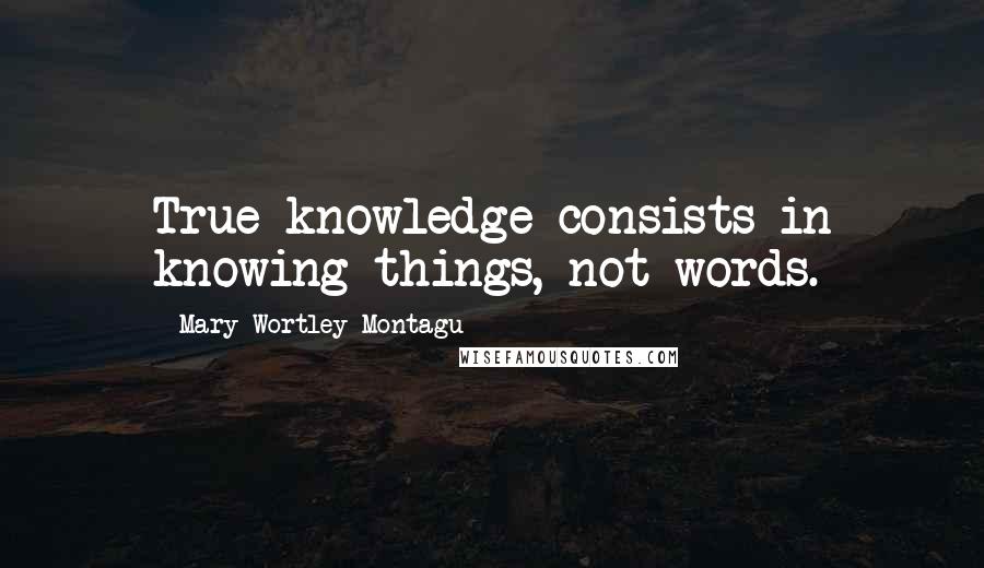 Mary Wortley Montagu Quotes: True knowledge consists in knowing things, not words.