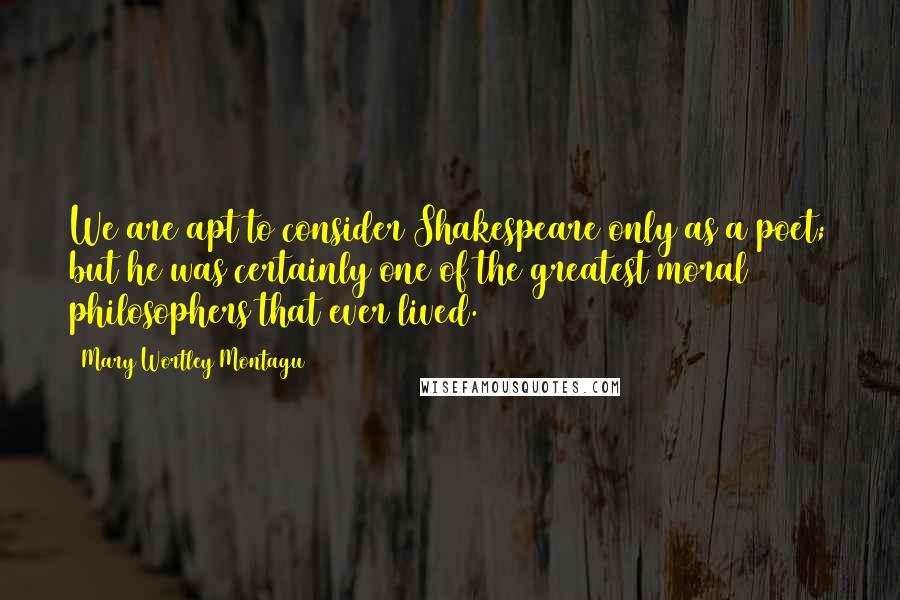 Mary Wortley Montagu Quotes: We are apt to consider Shakespeare only as a poet; but he was certainly one of the greatest moral philosophers that ever lived.